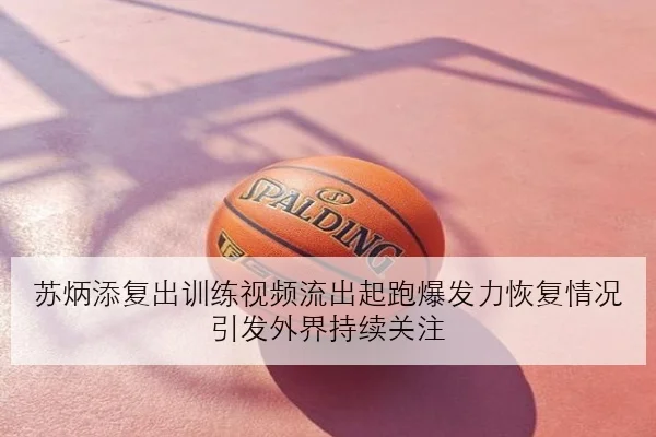 苏炳添复出训练视频流出起跑爆发力恢复情况引发外界持续关注